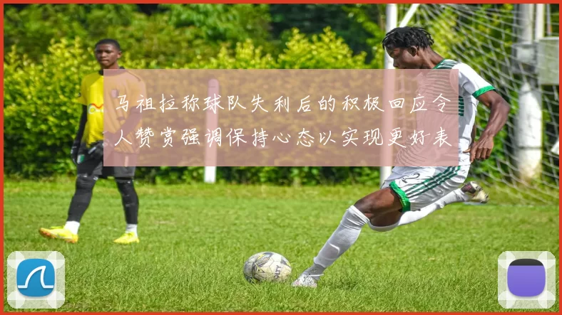 马祖拉称球队失利后的积极回应令人赞赏强调保持心态以实现更好表现