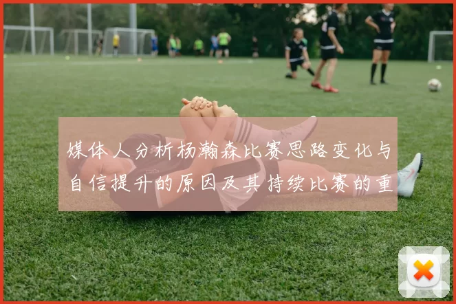 媒体人分析杨瀚森比赛思路变化与自信提升的原因及其持续比赛的重要性