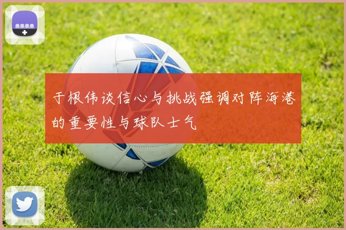 于根伟谈信心与挑战强调对阵海港的重要性与球队士气