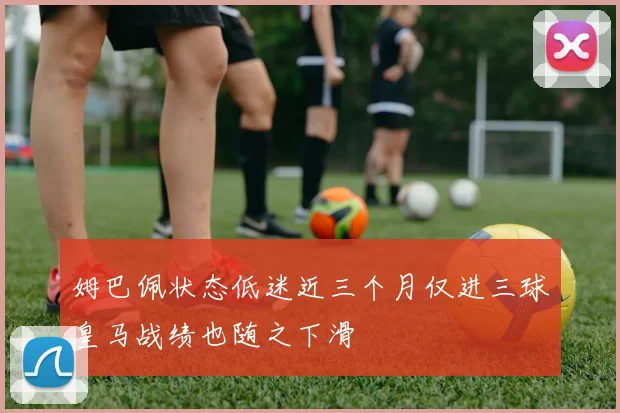 姆巴佩状态低迷近三个月仅进三球皇马战绩也随之下滑