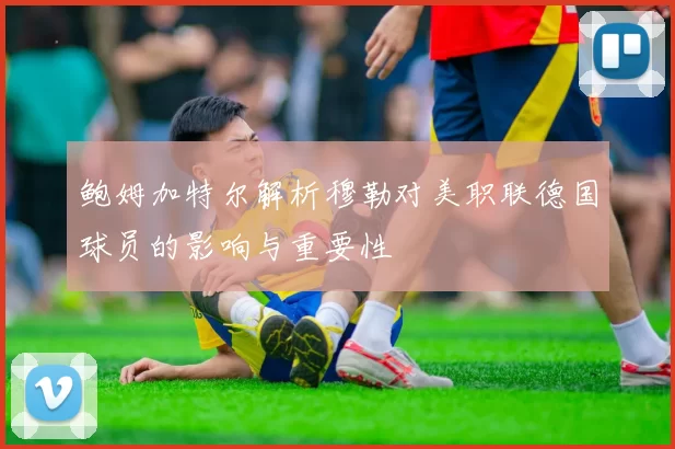 鲍姆加特尔解析穆勒对美职联德国球员的影响与重要性