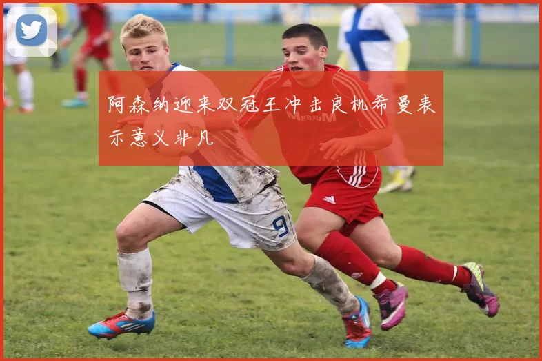 阿森纳迎来双冠王冲击良机希曼表示意义非凡