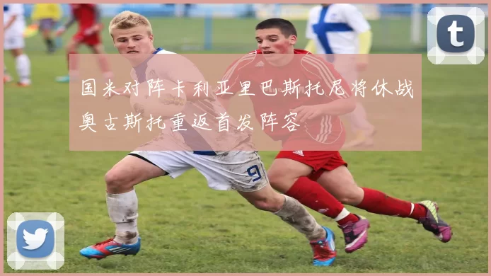 国米对阵卡利亚里巴斯托尼将休战奥古斯托重返首发阵容