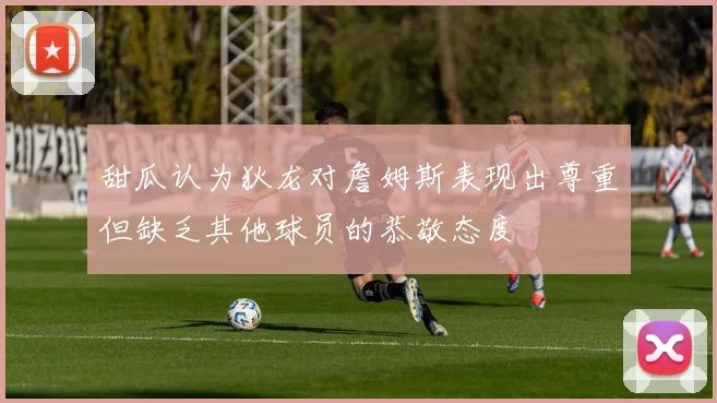 甜瓜认为狄龙对詹姆斯表现出尊重但缺乏其他球员的恭敬态度