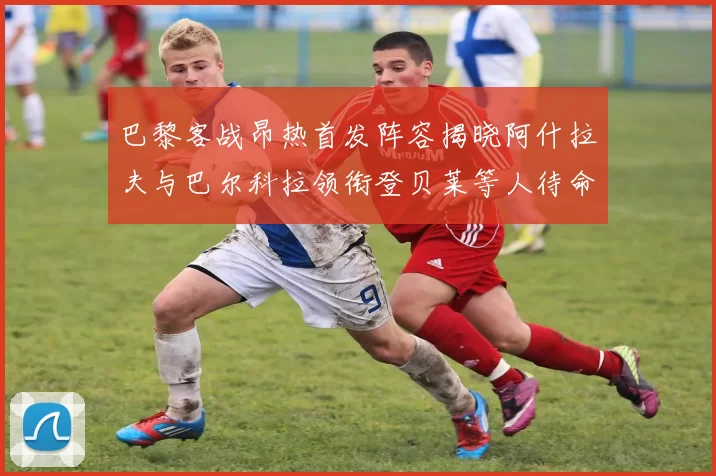 巴黎客战昂热首发阵容揭晓阿什拉夫与巴尔科拉领衔登贝莱等人待命替补