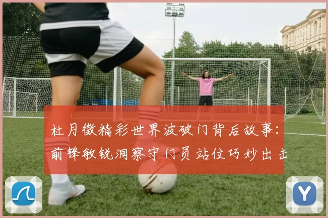 杜月徵精彩世界波破门背后故事：前锋敏锐洞察守门员站位巧妙出击