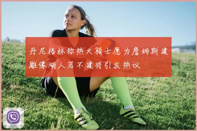 丹尼格林称热火骑士愿为詹姆斯建雕像湖人若不建将引发热议