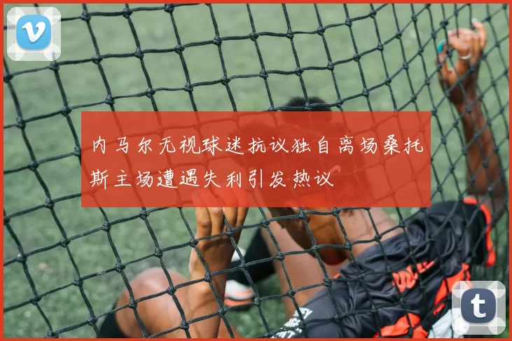 内马尔无视球迷抗议独自离场桑托斯主场遭遇失利引发热议