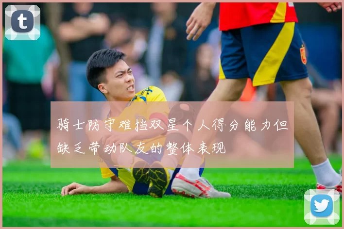 骑士防守难挡双星个人得分能力但缺乏带动队友的整体表现